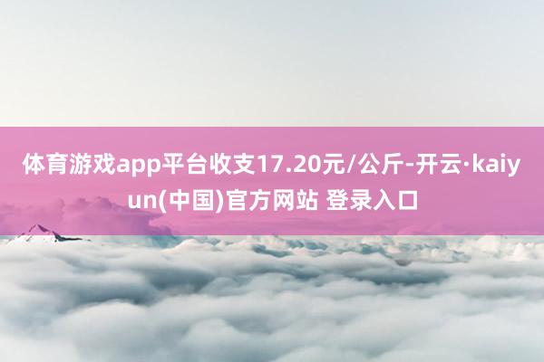 体育游戏app平台收支17.20元/公斤-开云·kaiyun(中国)官方网站 登录入口