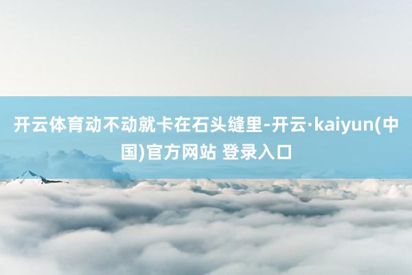 开云体育动不动就卡在石头缝里-开云·kaiyun(中国)官方网站 登录入口