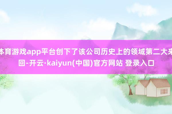 体育游戏app平台创下了该公司历史上的领域第二大来回-开云·kaiyun(中国)官方网站 登录入口