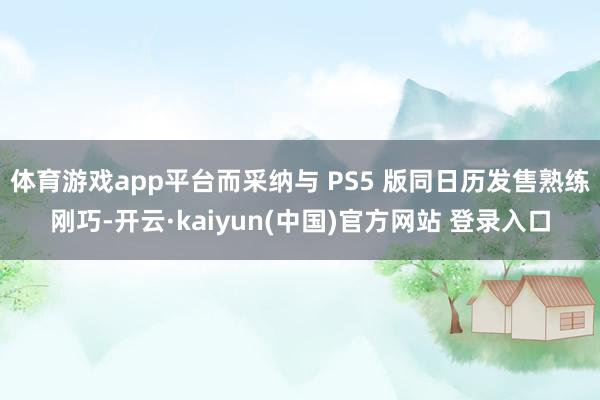体育游戏app平台而采纳与 PS5 版同日历发售熟练刚巧-开云·kaiyun(中国)官方网站 登录入口