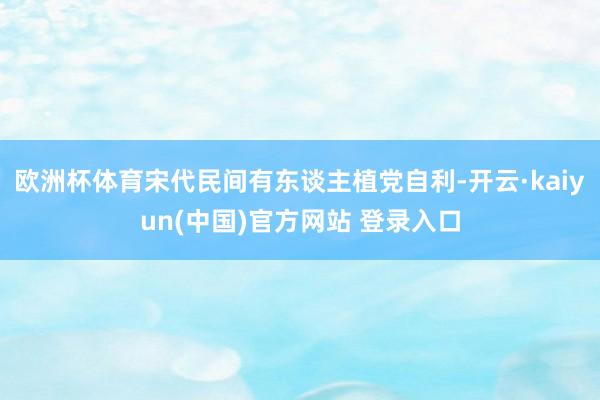 欧洲杯体育宋代民间有东谈主植党自利-开云·kaiyun(中国)官方网站 登录入口