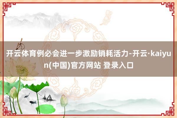 开云体育例必会进一步激励销耗活力-开云·kaiyun(中国)官方网站 登录入口