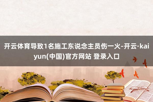 开云体育导致1名施工东说念主员伤一火-开云·kaiyun(中国)官方网站 登录入口