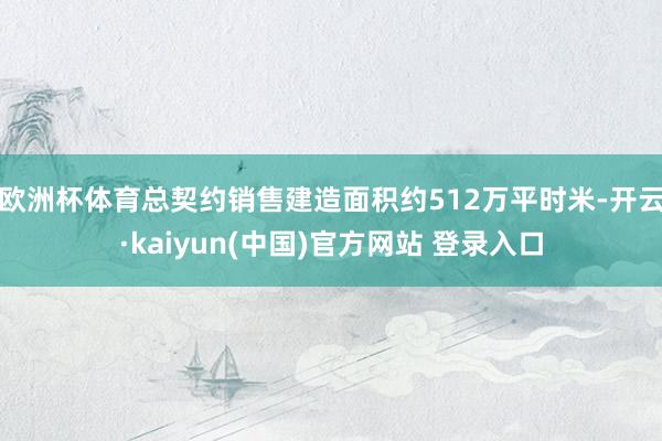 欧洲杯体育总契约销售建造面积约512万平时米-开云·kaiyun(中国)官方网站 登录入口