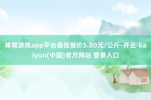 体育游戏app平台最低报价5.80元/公斤-开云·kaiyun(中国)官方网站 登录入口