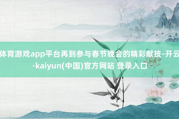 体育游戏app平台再到参与春节晚会的精彩献技-开云·kaiyun(中国)官方网站 登录入口