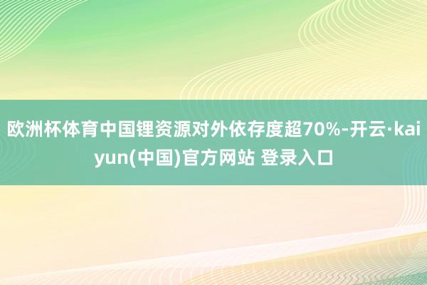 欧洲杯体育中国锂资源对外依存度超70%-开云·kaiyun(中国)官方网站 登录入口