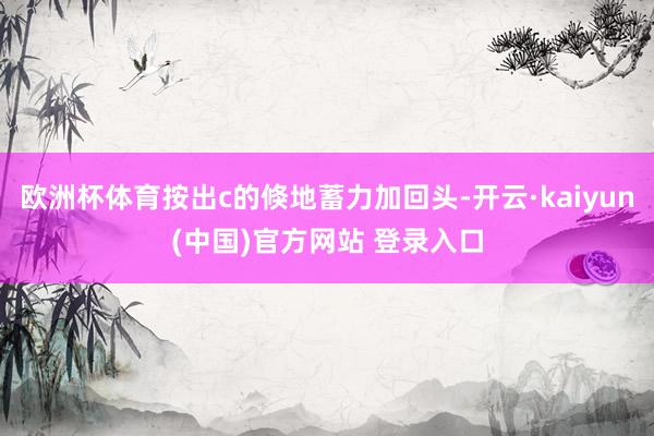 欧洲杯体育按出c的倏地蓄力加回头-开云·kaiyun(中国)官方网站 登录入口