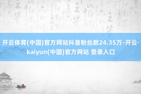 开云体育(中国)官方网站抖音粉丝数24.35万-开云·kaiyun(中国)官方网站 登录入口