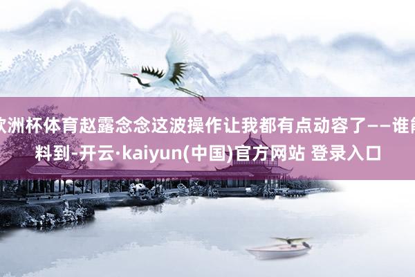 欧洲杯体育赵露念念这波操作让我都有点动容了——谁能料到-开云·kaiyun(中国)官方网站 登录入口