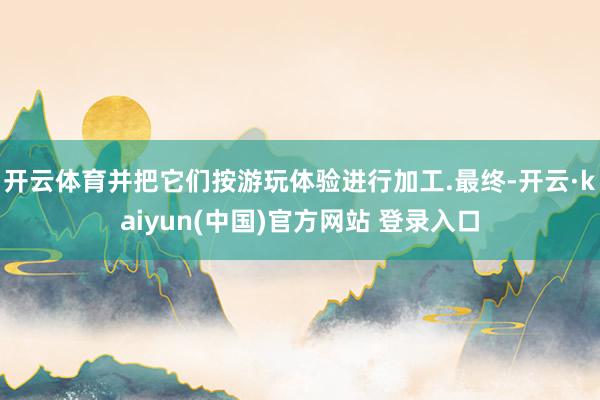 开云体育并把它们按游玩体验进行加工.最终-开云·kaiyun(中国)官方网站 登录入口