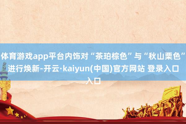 体育游戏app平台内饰对“茶珀棕色”与“秋山栗色”进行焕新-开云·kaiyun(中国)官方网站 登录入口