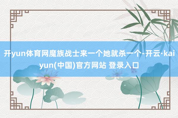 开yun体育网魔族战士来一个她就杀一个-开云·kaiyun(中国)官方网站 登录入口