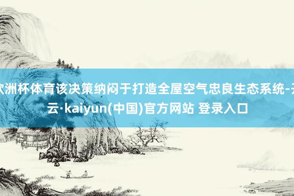 欧洲杯体育该决策纳闷于打造全屋空气忠良生态系统-开云·kaiyun(中国)官方网站 登录入口