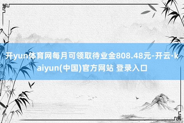 开yun体育网每月可领取待业金808.48元-开云·kaiyun(中国)官方网站 登录入口