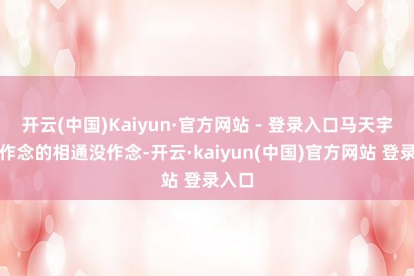 开云(中国)Kaiyun·官方网站 - 登录入口马天宇，该作念的相通没作念-开云·kaiyun(中国)官方网站 登录入口