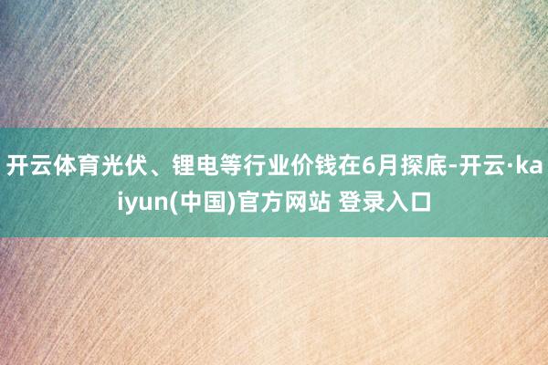 开云体育光伏、锂电等行业价钱在6月探底-开云·kaiyun(中国)官方网站 登录入口