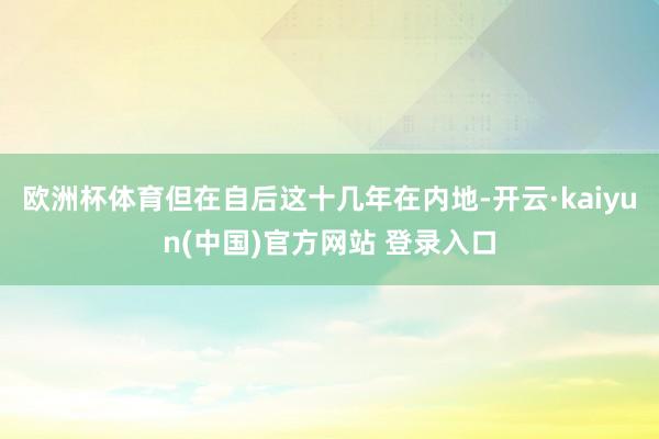 欧洲杯体育但在自后这十几年在内地-开云·kaiyun(中国)官方网站 登录入口