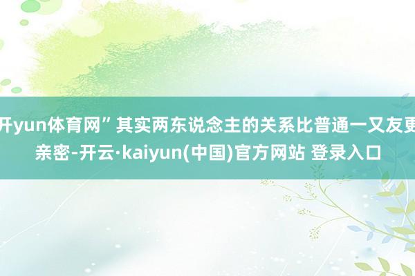 开yun体育网”其实两东说念主的关系比普通一又友更亲密-开云·kaiyun(中国)官方网站 登录入口