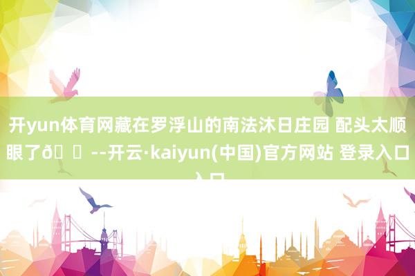 开yun体育网藏在罗浮山的南法沐日庄园 配头太顺眼了😭-开云·kaiyun(中国)官方网站 登录入口