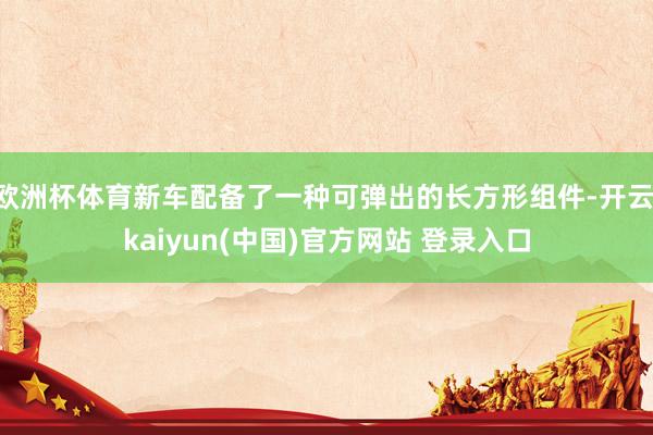 欧洲杯体育新车配备了一种可弹出的长方形组件-开云·kaiyun(中国)官方网站 登录入口