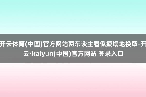 开云体育(中国)官方网站两东谈主看似疲塌地换取-开云·kaiyun(中国)官方网站 登录入口