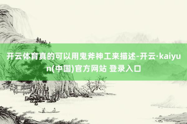 开云体育真的可以用鬼斧神工来描述-开云·kaiyun(中国)官方网站 登录入口