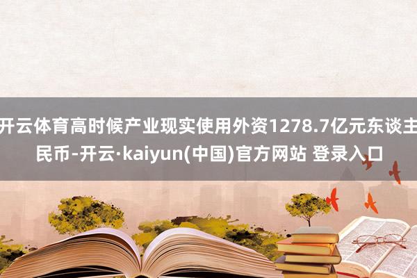 开云体育高时候产业现实使用外资1278.7亿元东谈主民币-开云·kaiyun(中国)官方网站 登录入口