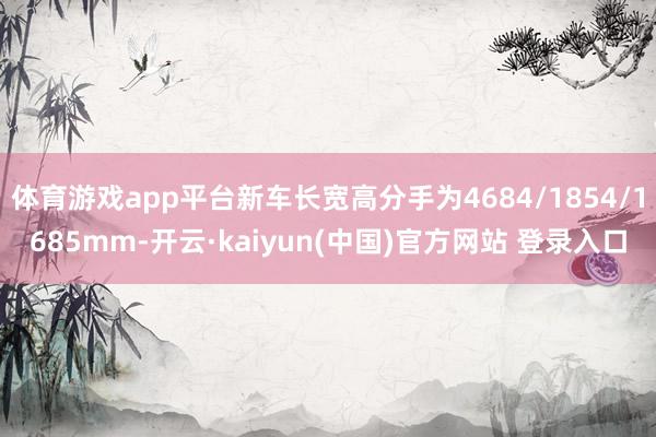 体育游戏app平台新车长宽高分手为4684/1854/1685mm-开云·kaiyun(中国)官方网站 登录入口