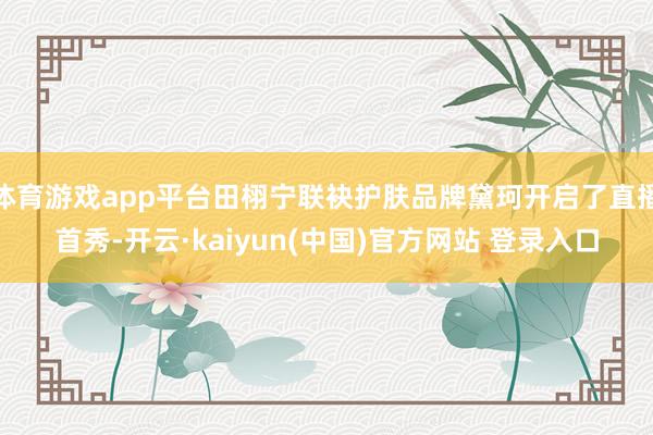 体育游戏app平台田栩宁联袂护肤品牌黛珂开启了直播首秀-开云·kaiyun(中国)官方网站 登录入口