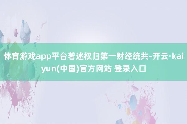 体育游戏app平台著述权归第一财经统共-开云·kaiyun(中国)官方网站 登录入口