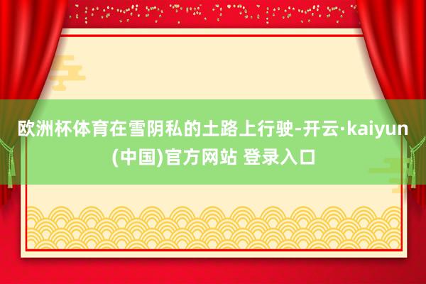 欧洲杯体育在雪阴私的土路上行驶-开云·kaiyun(中国)官方网站 登录入口