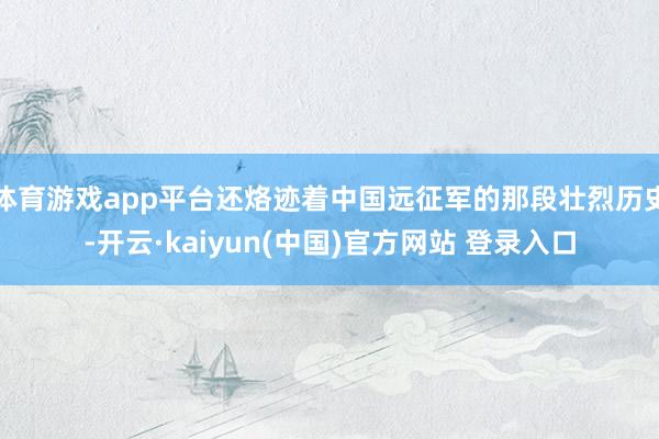 体育游戏app平台还烙迹着中国远征军的那段壮烈历史-开云·kaiyun(中国)官方网站 登录入口