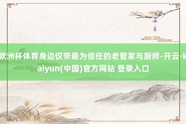 欧洲杯体育身边仅带最为信任的老管家与厨师-开云·kaiyun(中国)官方网站 登录入口