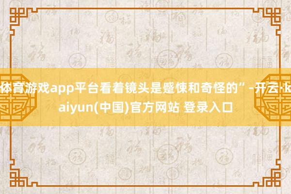 体育游戏app平台看着镜头是蹙悚和奇怪的”-开云·kaiyun(中国)官方网站 登录入口
