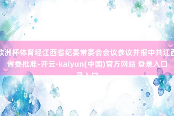 欧洲杯体育经江西省纪委常委会会议参议并报中共江西省委批准-开云·kaiyun(中国)官方网站 登录入口