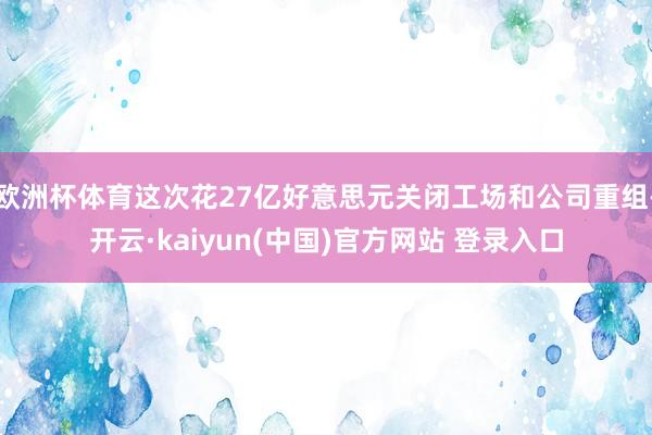 欧洲杯体育这次花27亿好意思元关闭工场和公司重组-开云·kaiyun(中国)官方网站 登录入口