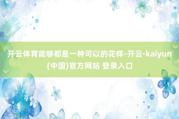 开云体育能够都是一种可以的花样-开云·kaiyun(中国)官方网站 登录入口
