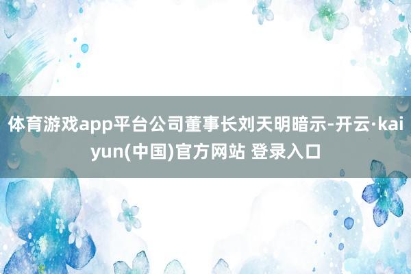 体育游戏app平台公司董事长刘天明暗示-开云·kaiyun(中国)官方网站 登录入口