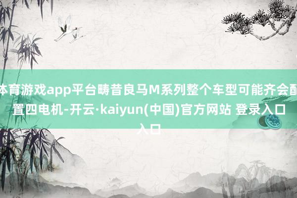 体育游戏app平台畴昔良马M系列整个车型可能齐会配置四电机-开云·kaiyun(中国)官方网站 登录入口