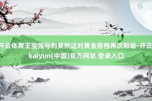 开云体育王宝强与刘昊然这对黄金搭档再次和谐-开云·kaiyun(中国)官方网站 登录入口