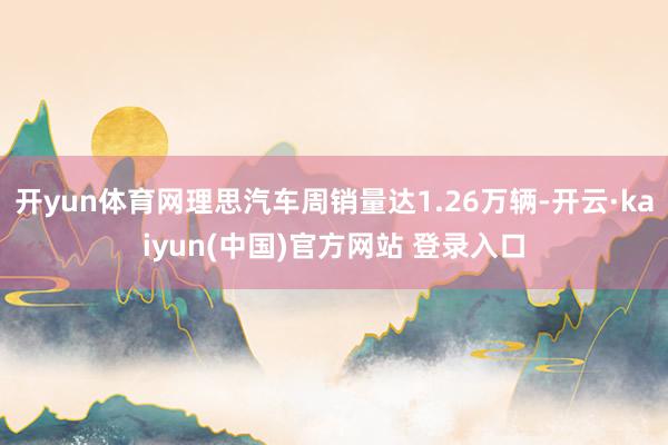 开yun体育网理思汽车周销量达1.26万辆-开云·kaiyun(中国)官方网站 登录入口