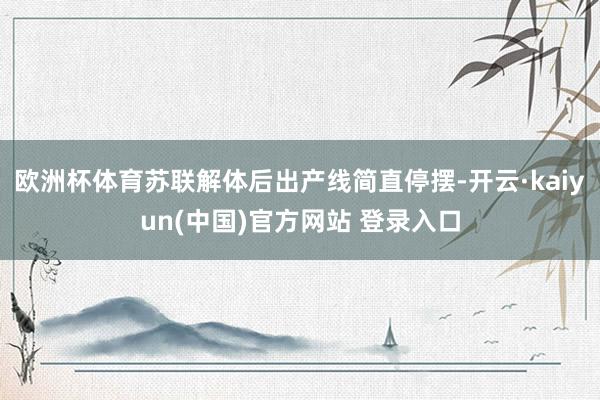 欧洲杯体育苏联解体后出产线简直停摆-开云·kaiyun(中国)官方网站 登录入口