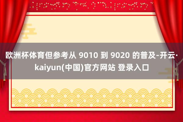 欧洲杯体育但参考从 9010 到 9020 的普及-开云·kaiyun(中国)官方网站 登录入口