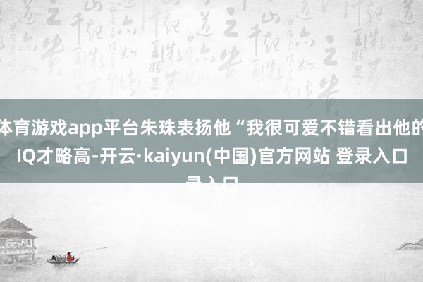 体育游戏app平台朱珠表扬他“我很可爱不错看出他的IQ才略高-开云·kaiyun(中国)官方网站 登录入口