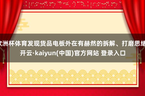 欧洲杯体育发现货品电板外在有赫然的拆解、打磨思绪-开云·kaiyun(中国)官方网站 登录入口