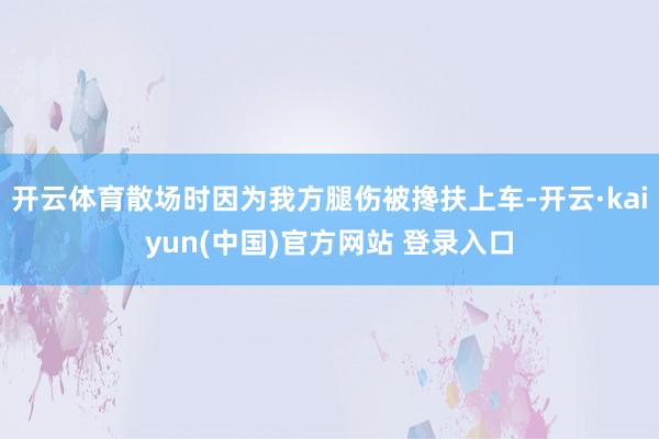 开云体育散场时因为我方腿伤被搀扶上车-开云·kaiyun(中国)官方网站 登录入口