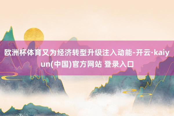 欧洲杯体育又为经济转型升级注入动能-开云·kaiyun(中国)官方网站 登录入口
