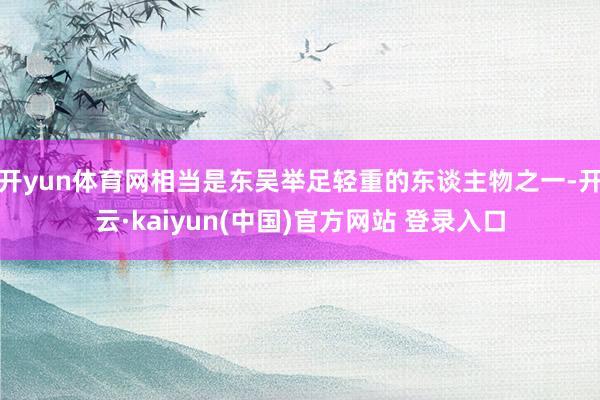 开yun体育网相当是东吴举足轻重的东谈主物之一-开云·kaiyun(中国)官方网站 登录入口