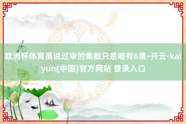 欧洲杯体育虽说过审的集数只是唯有6集-开云·kaiyun(中国)官方网站 登录入口
